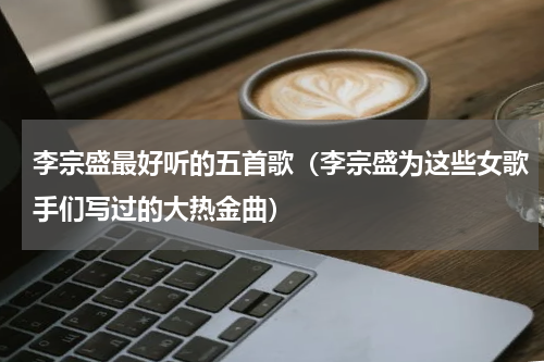 李宗盛最好听的五首歌（李宗盛为这些女歌手们写过的大热金曲）