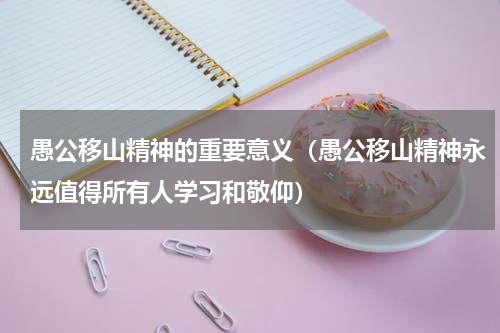 愚公移山精神的重要意义（愚公移山精神永远值得所有人学习和敬仰）