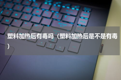 塑料加热后有毒吗（塑料加热后是不是有毒）