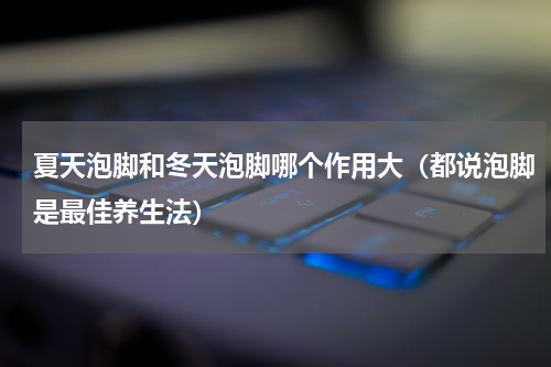 夏天泡脚和冬天泡脚哪个作用大（都说泡脚是最佳养生法）