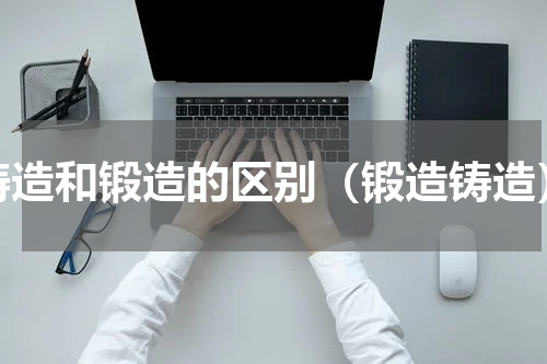 铸造和锻造的区别（锻造铸造）