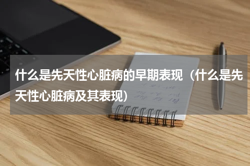 什么是先天性心脏病的早期表现（什么是先天性心脏病及其表现）