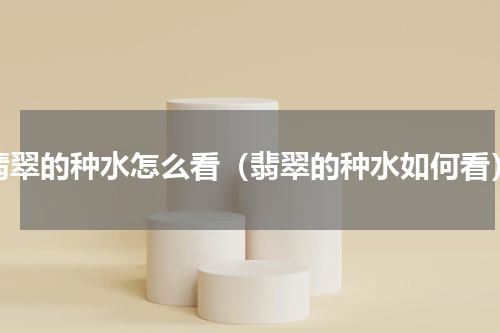 翡翠的种水怎么看（翡翠的种水如何看）