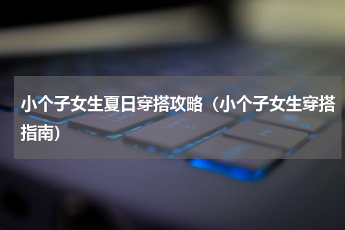 小个子女生夏日穿搭攻略（小个子女生穿搭指南）