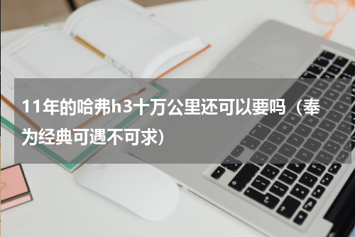 11年的哈弗h3十万公里还可以要吗（奉为经典可遇不可求）
