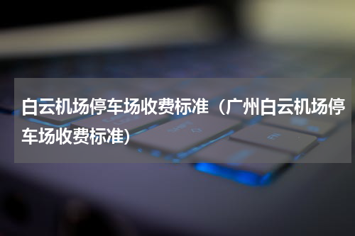 白云机场停车场收费标准（广州白云机场停车场收费标准）