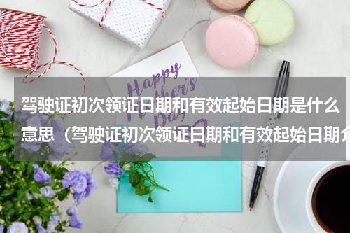 驾驶证初次领证日期和有效起始日期是什么意思（驾驶证初次领证日期和有效起始日期介绍）
