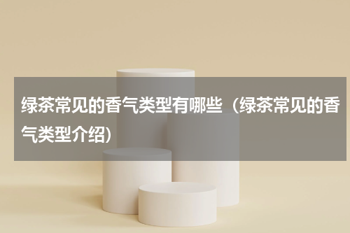 绿茶常见的香气类型有哪些（绿茶常见的香气类型介绍）