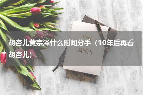 胡杏儿黄宗泽什么时间分手（10年后再看胡杏儿）