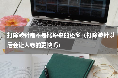 打除皱针是不是比原来的还多（打除皱针以后会让人老的更快吗）