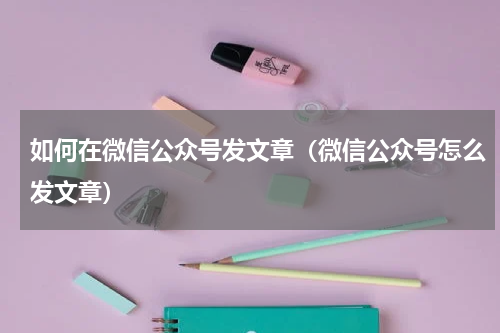 如何在微信公众号发文章（微信公众号怎么发文章）
