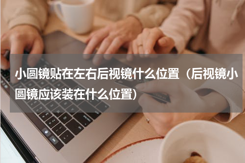 小圆镜贴在左右后视镜什么位置（后视镜小圆镜应该装在什么位置）