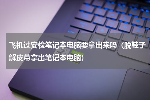 飞机过安检笔记本电脑要拿出来吗（脱鞋子解皮带拿出笔记本电脑）