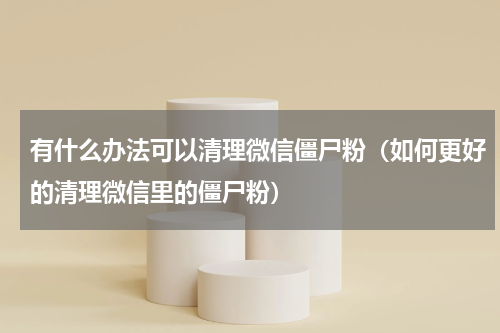 有什么办法可以清理微信僵尸粉（如何更好的清理微信里的僵尸粉）