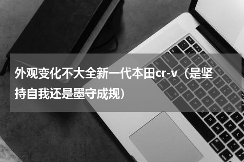 外观变化不大全新一代本田cr-v（是坚持自我还是墨守成规）