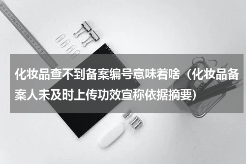 化妆品查不到备案编号意味着啥（化妆品备案人未及时上传功效宣称依据摘要）