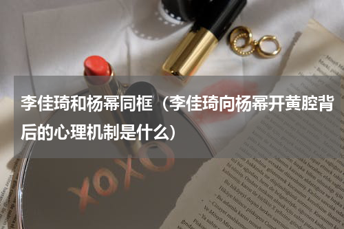 李佳琦和杨幂同框（李佳琦向杨幂开黄腔背后的心理机制是什么）