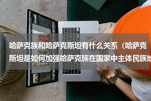 哈萨克族和哈萨克斯坦有什么关系（哈萨克斯坦是如何加强哈萨克族在国家中主体民族地位的）