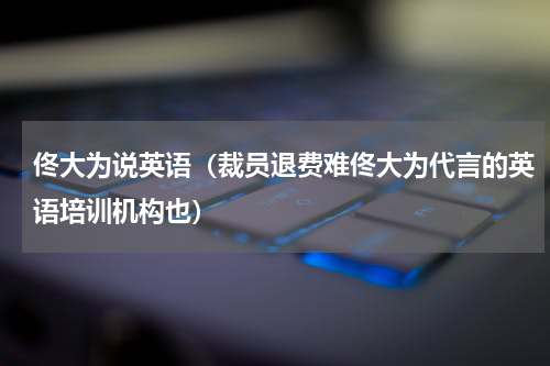 佟大为说英语（裁员退费难佟大为代言的英语培训机构也）