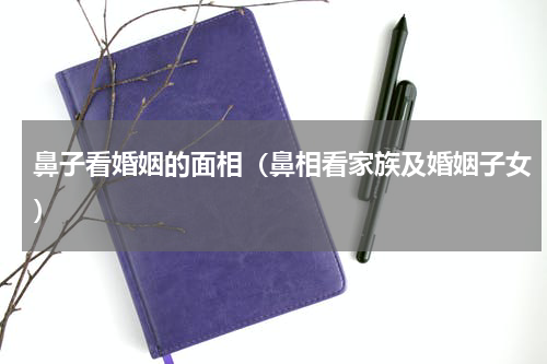鼻子看婚姻的面相（鼻相看家族及婚姻子女）