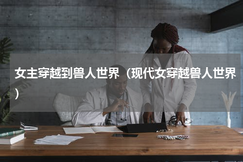 女主穿越到兽人世界（现代女穿越兽人世界）