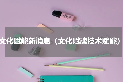 文化赋能新消息（文化赋魂技术赋能）