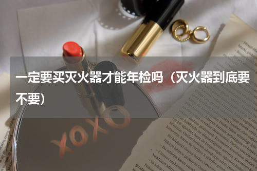 一定要买灭火器才能年检吗（灭火器到底要不要）