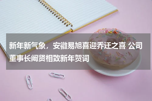 新年新气象，安徽易旭喜迎乔迁之喜 公司董事长阚贤相致新年贺词