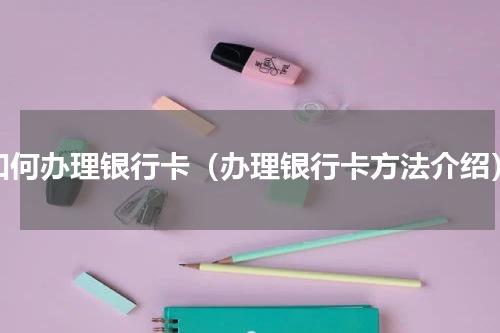 如何办理银行卡（办理银行卡方法介绍）