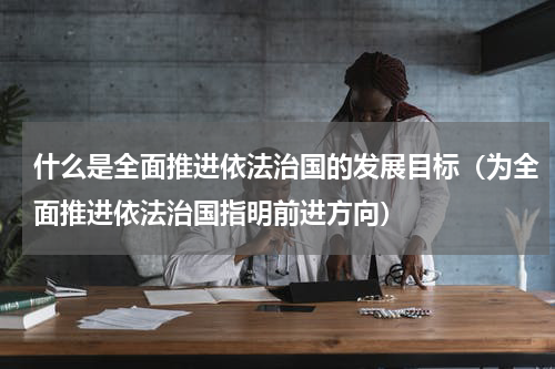 什么是全面推进依法治国的发展目标（为全面推进依法治国指明前进方向）