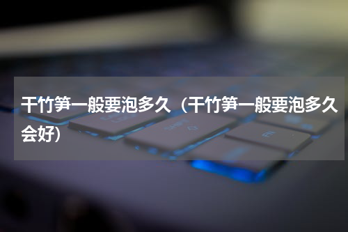 干竹笋一般要泡多久（干竹笋一般要泡多久会好）