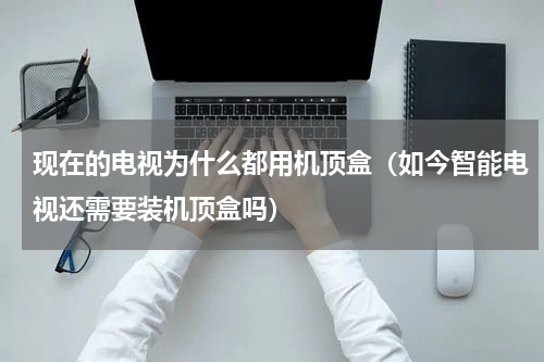 现在的电视为什么都用机顶盒（如今智能电视还需要装机顶盒吗）
