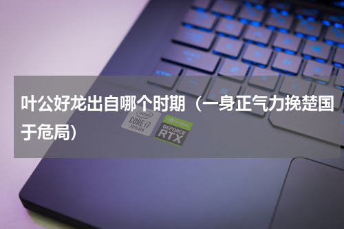 叶公好龙出自哪个时期（一身正气力挽楚国于危局）
