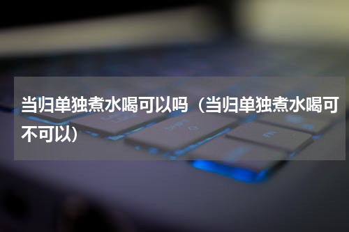 当归单独煮水喝可以吗（当归单独煮水喝可不可以）