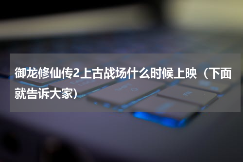 御龙修仙传2上古战场什么时候上映（下面就告诉大家）