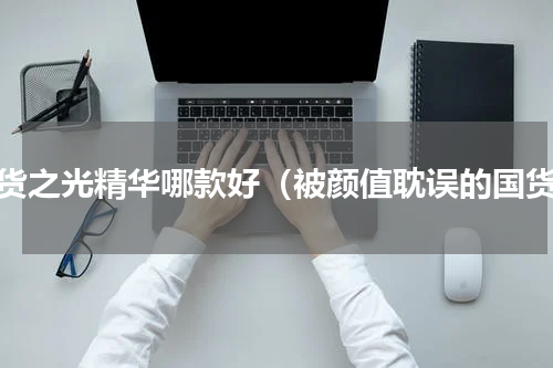 国货之光精华哪款好（被颜值耽误的国货）