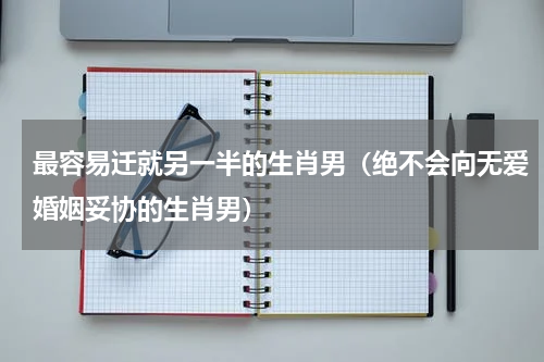 最容易迁就另一半的生肖男（绝不会向无爱婚姻妥协的生肖男）