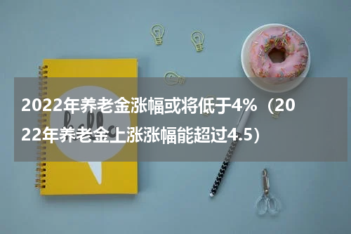 2022年养老金涨幅或将低于4%（2022年养老金上涨涨幅能超过4.5）