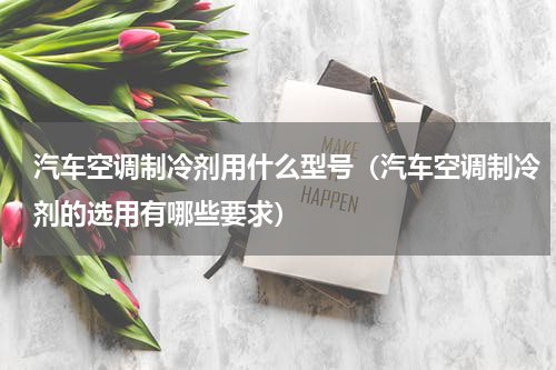 汽车空调制冷剂用什么型号（汽车空调制冷剂的选用有哪些要求）