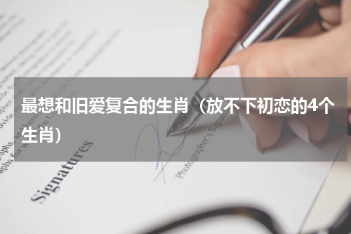最想和旧爱复合的生肖（放不下初恋的4个生肖）