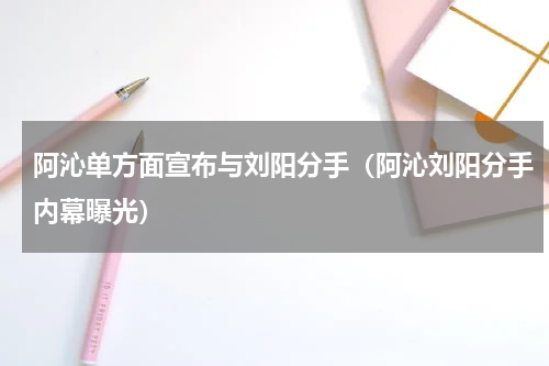 阿沁单方面宣布与刘阳分手（阿沁刘阳分手内幕曝光）