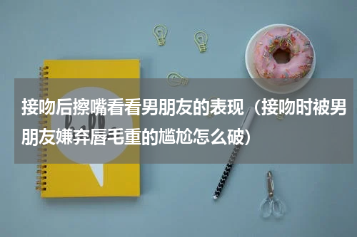 接吻后擦嘴看看男朋友的表现（接吻时被男朋友嫌弃唇毛重的尴尬怎么破）