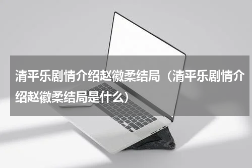 清平乐剧情介绍赵徽柔结局（清平乐剧情介绍赵徽柔结局是什么）