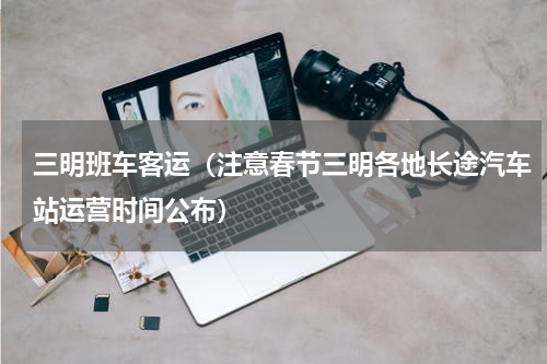 三明班车客运（注意春节三明各地长途汽车站运营时间公布）