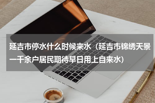 延吉市停水什么时候来水（延吉市锦绣天景一千余户居民期待早日用上自来水）
