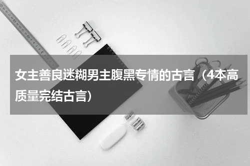 女主善良迷糊男主腹黑专情的古言（4本高质量完结古言）
