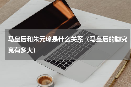 马皇后和朱元璋是什么关系（马皇后的脚究竟有多大）