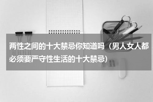 两性之间的十大禁忌你知道吗（男人女人都必须要严守性生活的十大禁忌）