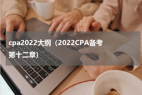 cpa2022大纲（2022CPA备考第十二章）