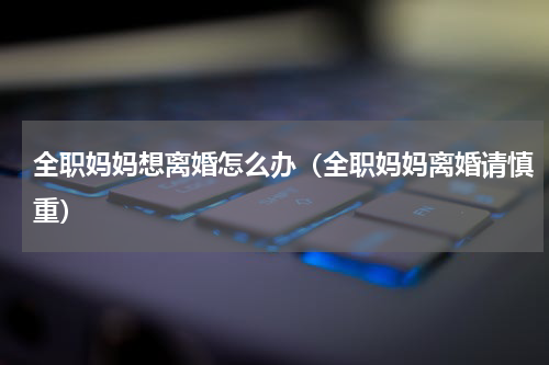 全职妈妈想离婚怎么办（全职妈妈离婚请慎重）